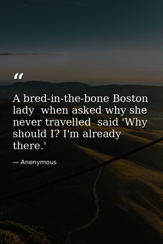A bred-in-the-bone Boston lady  when asked why she never travelled  said 'Why should I? I'm already there.' — Anonymous