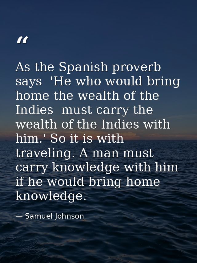 As the Spanish proverb says  'He who would bring home the wealth of the Indies  must carry the wealth of the Indies with — Samuel Johnson