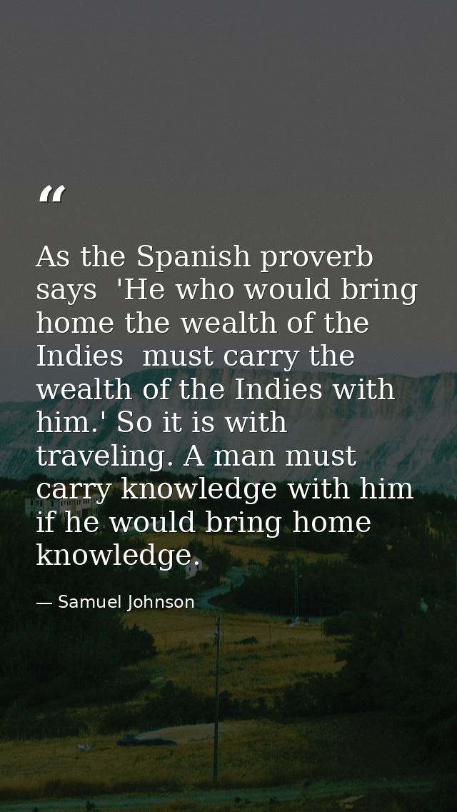 As the Spanish proverb says  'He who would bring home the wealth of the Indies  must carry the wealth of the Indies with — Samuel Johnson