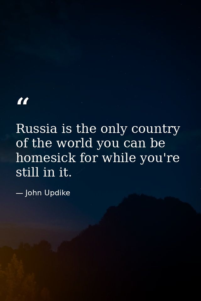 Russia is the only country of the world you can be homesick for while you're still in it. — John Updike