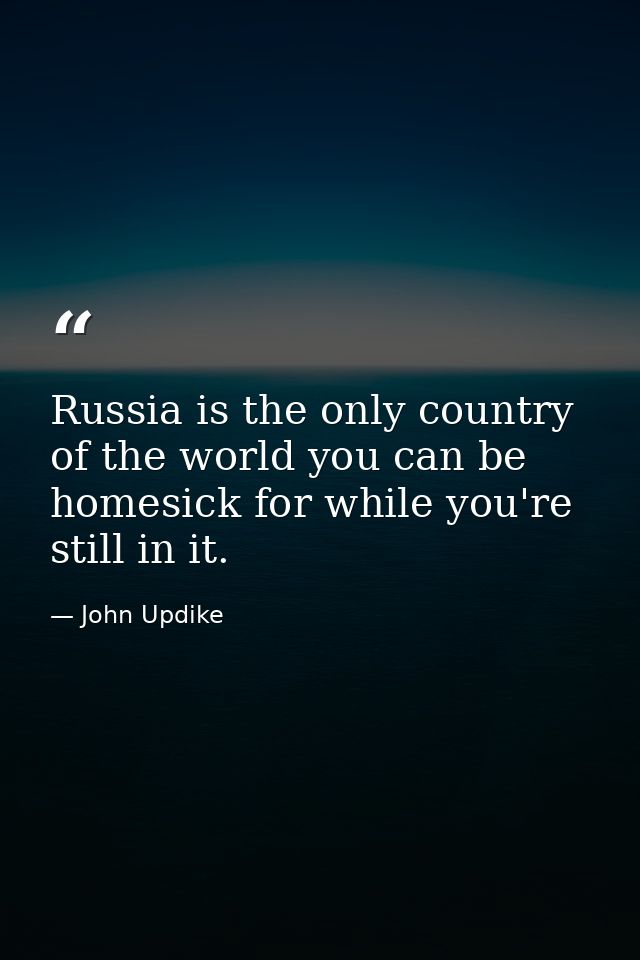 Russia is the only country of the world you can be homesick for while you're still in it. — John Updike