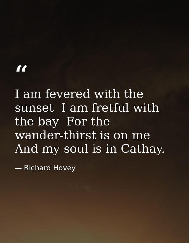 I am fevered with the sunset  I am fretful with the bay  For the wander-thirst is on me And my soul is in Cathay. — Richard Hovey