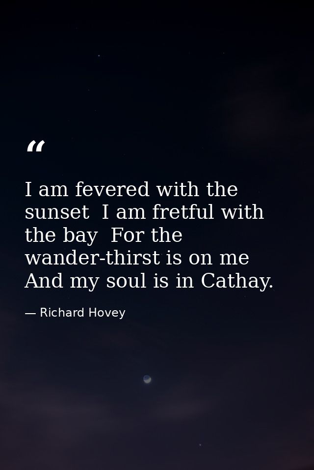 I am fevered with the sunset  I am fretful with the bay  For the wander-thirst is on me And my soul is in Cathay. — Richard Hovey