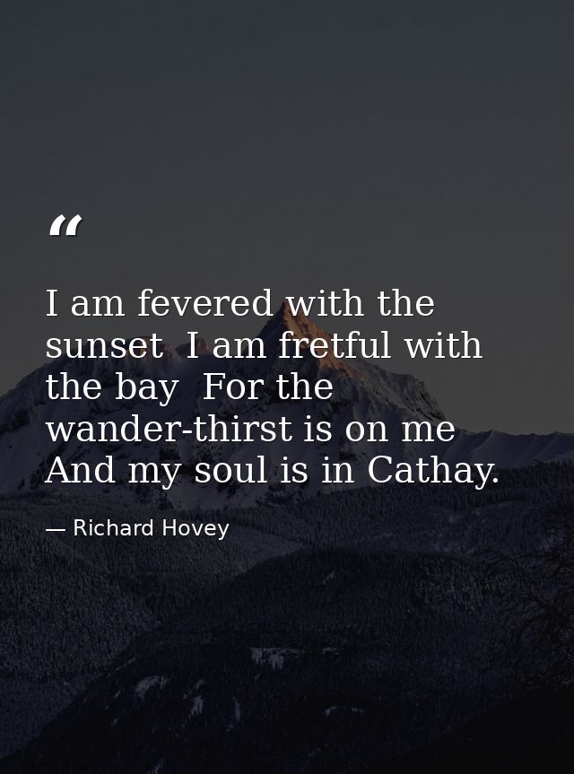 I am fevered with the sunset  I am fretful with the bay  For the wander-thirst is on me And my soul is in Cathay. — Richard Hovey