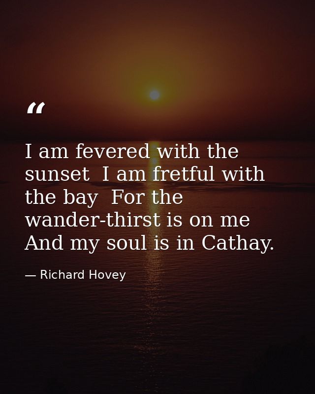 I am fevered with the sunset  I am fretful with the bay  For the wander-thirst is on me And my soul is in Cathay. — Richard Hovey