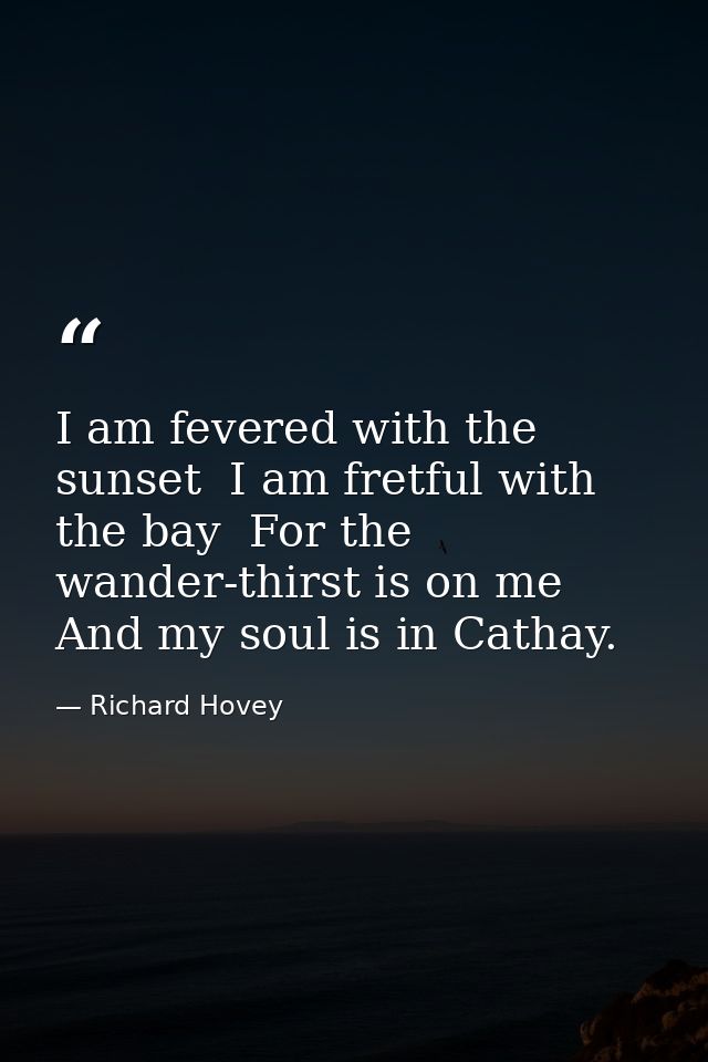 I am fevered with the sunset  I am fretful with the bay  For the wander-thirst is on me And my soul is in Cathay. — Richard Hovey