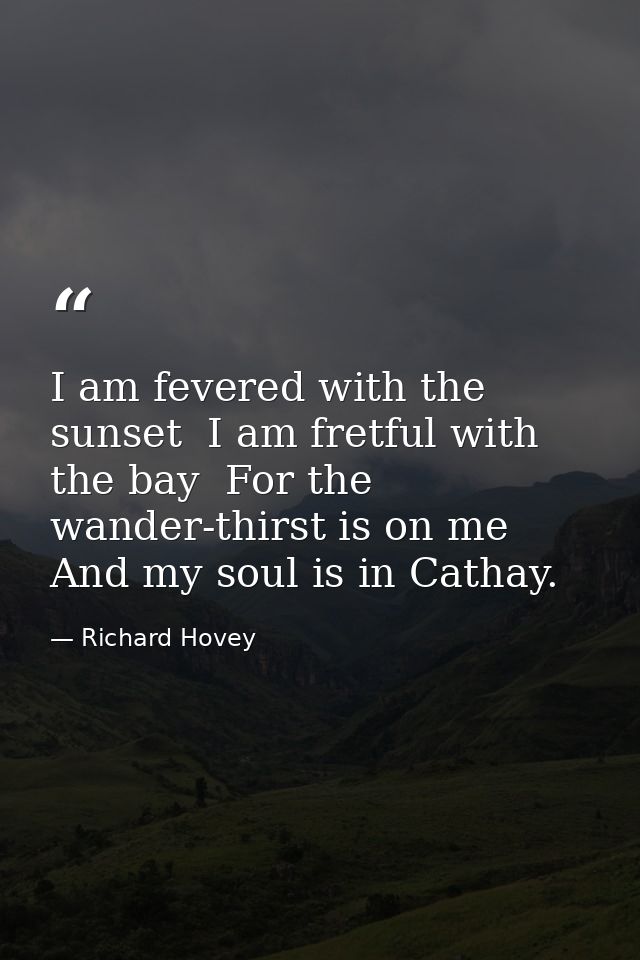 I am fevered with the sunset  I am fretful with the bay  For the wander-thirst is on me And my soul is in Cathay. — Richard Hovey