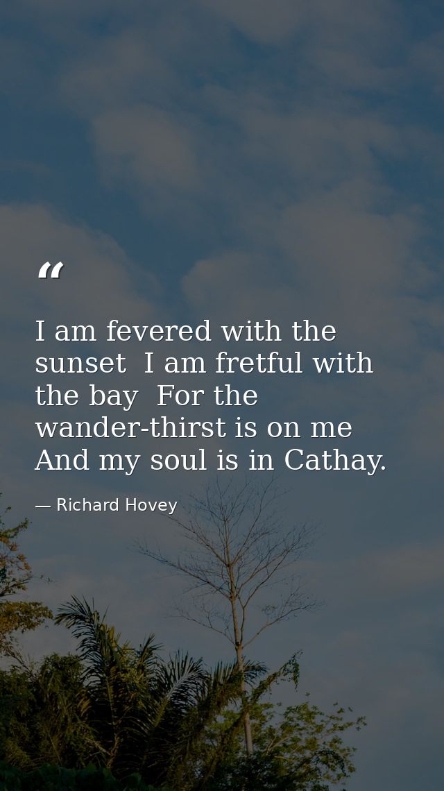 I am fevered with the sunset  I am fretful with the bay  For the wander-thirst is on me And my soul is in Cathay. — Richard Hovey