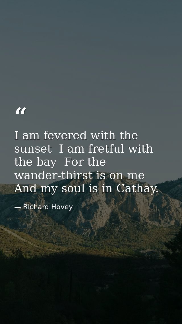 I am fevered with the sunset  I am fretful with the bay  For the wander-thirst is on me And my soul is in Cathay. — Richard Hovey