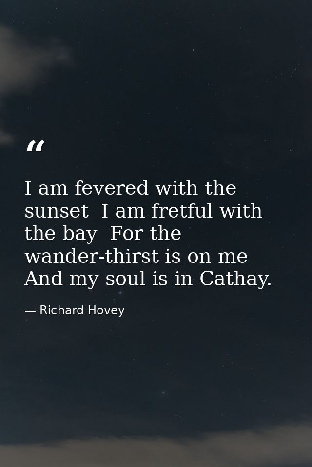I am fevered with the sunset  I am fretful with the bay  For the wander-thirst is on me And my soul is in Cathay. — Richard Hovey
