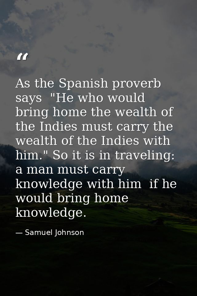 As the Spanish proverb says  "He who would bring home the wealth of the Indies must carry the wealth of the Indies with  — Samuel Johnson