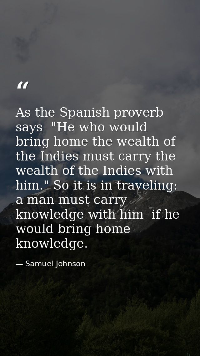 As the Spanish proverb says  "He who would bring home the wealth of the Indies must carry the wealth of the Indies with  — Samuel Johnson