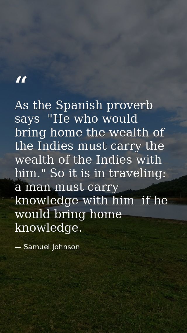 As the Spanish proverb says  "He who would bring home the wealth of the Indies must carry the wealth of the Indies with  — Samuel Johnson