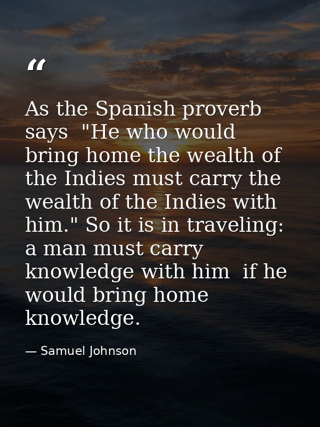 As the Spanish proverb says  "He who would bring home the wealth of the Indies must carry the wealth of the Indies with  — Samuel Johnson