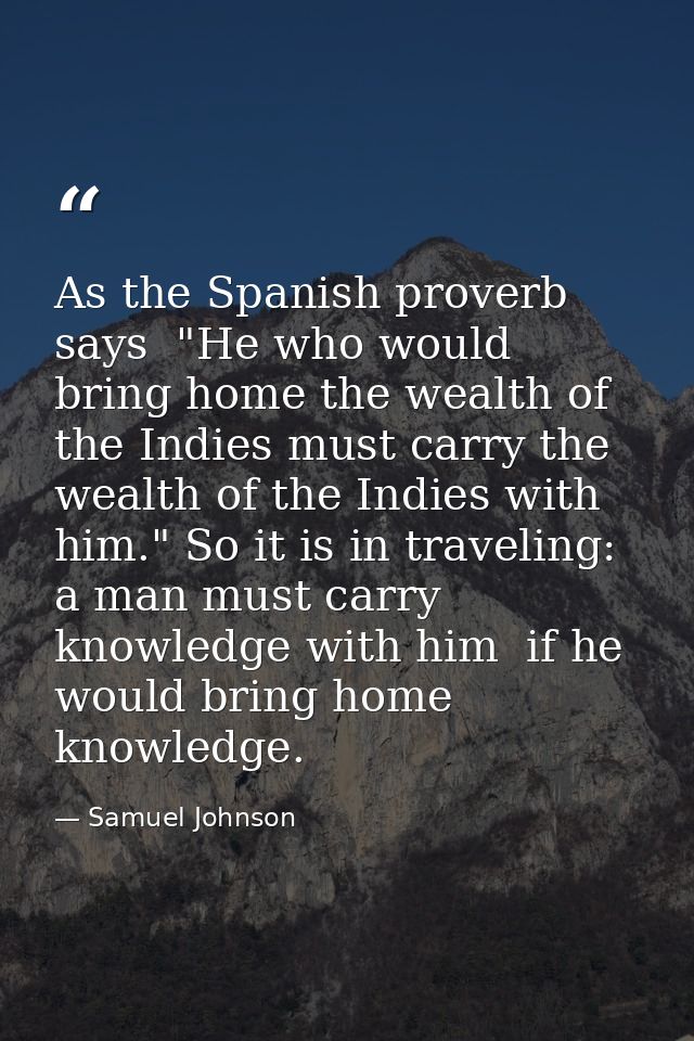 As the Spanish proverb says  "He who would bring home the wealth of the Indies must carry the wealth of the Indies with  — Samuel Johnson