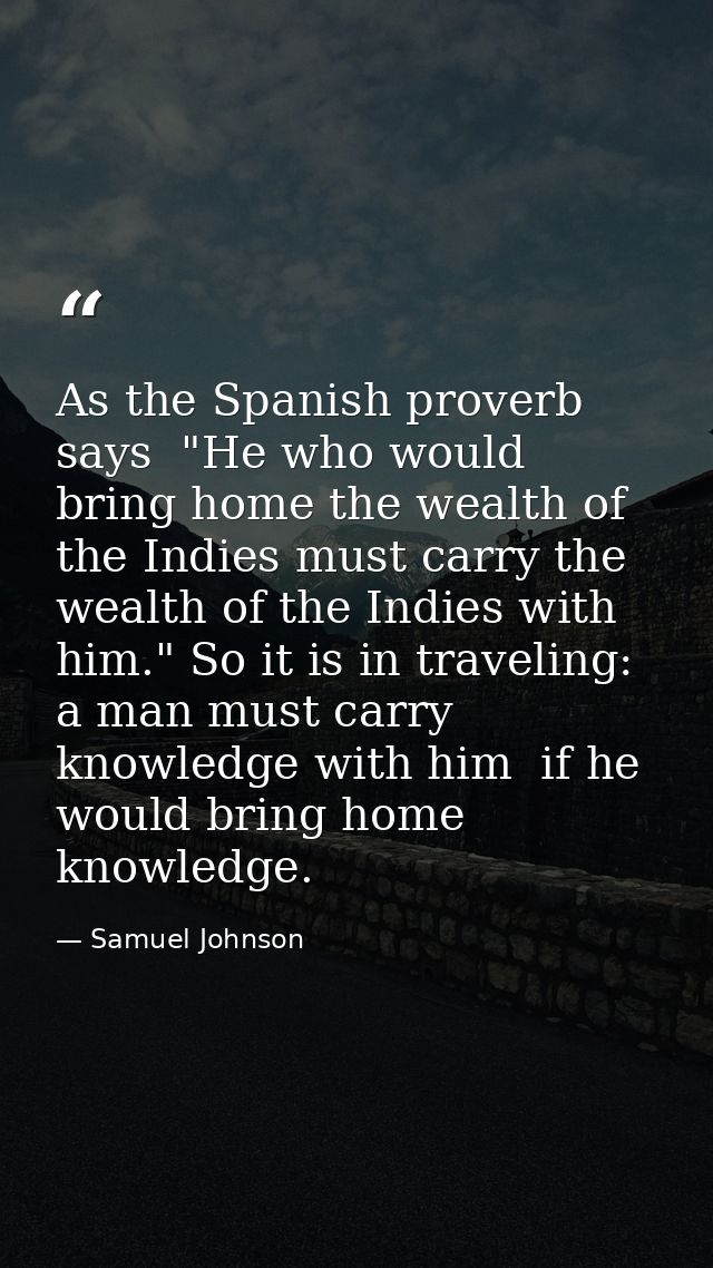 As the Spanish proverb says  "He who would bring home the wealth of the Indies must carry the wealth of the Indies with  — Samuel Johnson