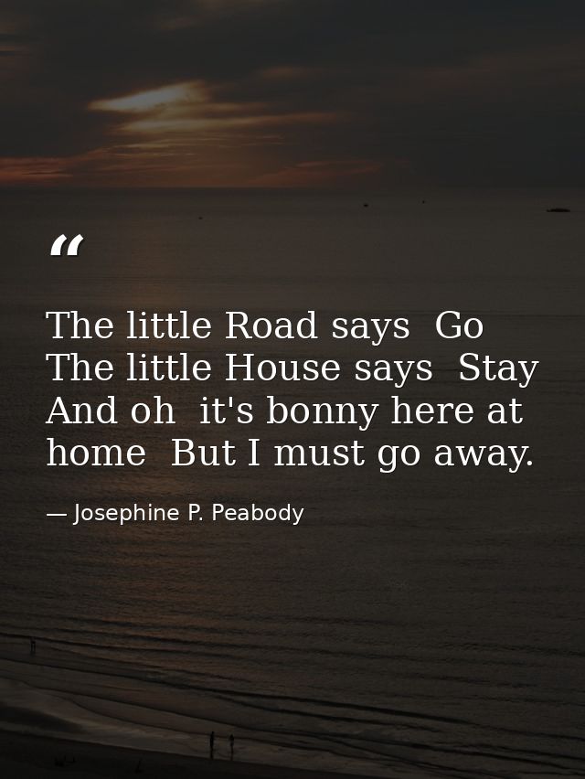 The little Road says  Go  The little House says  Stay  And oh  it's bonny here at home  But I must go away. — Josephine P. Peabody