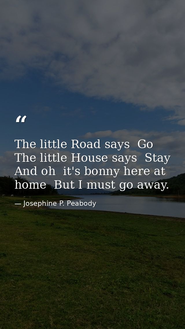 The little Road says  Go  The little House says  Stay  And oh  it's bonny here at home  But I must go away. — Josephine P. Peabody