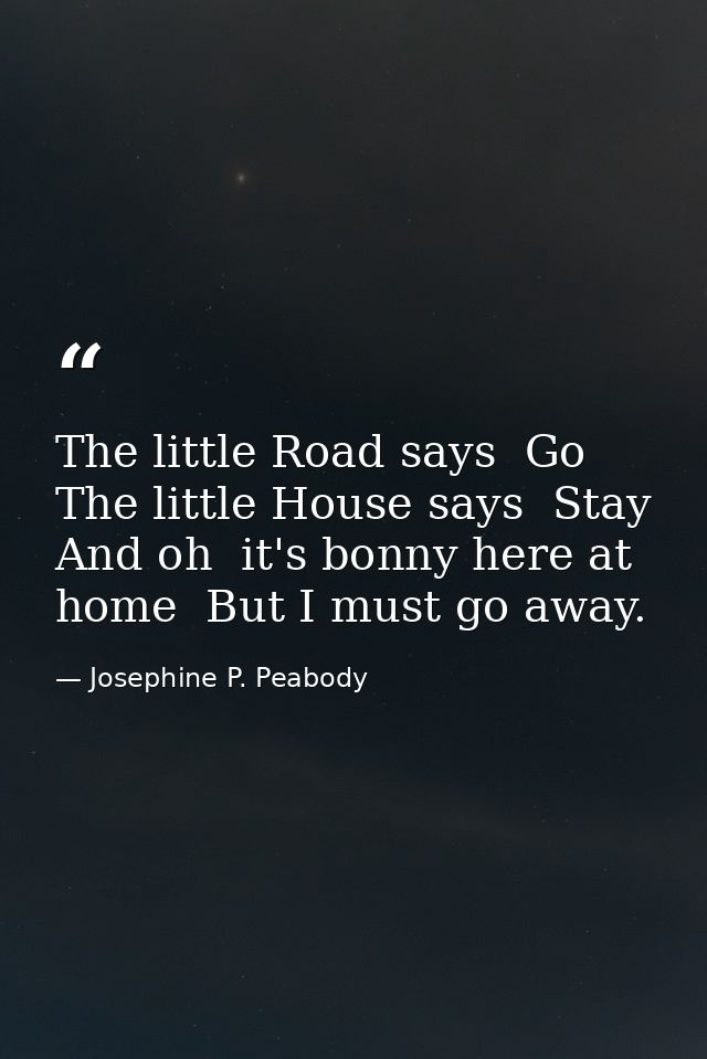The little Road says  Go  The little House says  Stay  And oh  it's bonny here at home  But I must go away. — Josephine P. Peabody