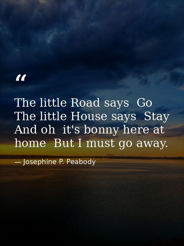 The little Road says  Go  The little House says  Stay  And oh  it's bonny here at home  But I must go away. — Josephine P. Peabody