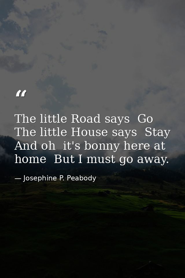 The little Road says  Go  The little House says  Stay  And oh  it's bonny here at home  But I must go away. — Josephine P. Peabody