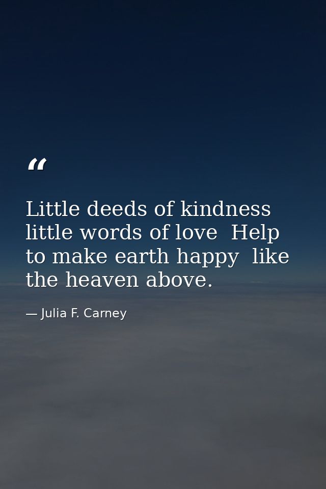 Little deeds of kindness  little words of love  Help to make earth happy  like the heaven above. — Julia F. Carney