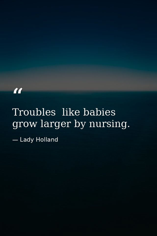 Troubles  like babies  grow larger by nursing. — Lady Holland