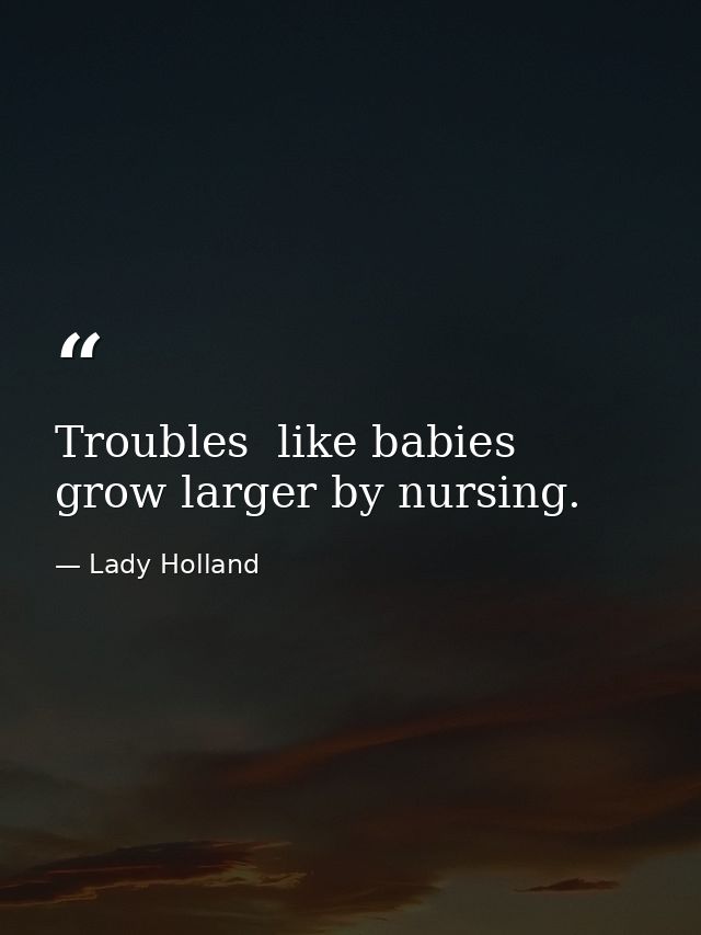 Troubles  like babies  grow larger by nursing. — Lady Holland