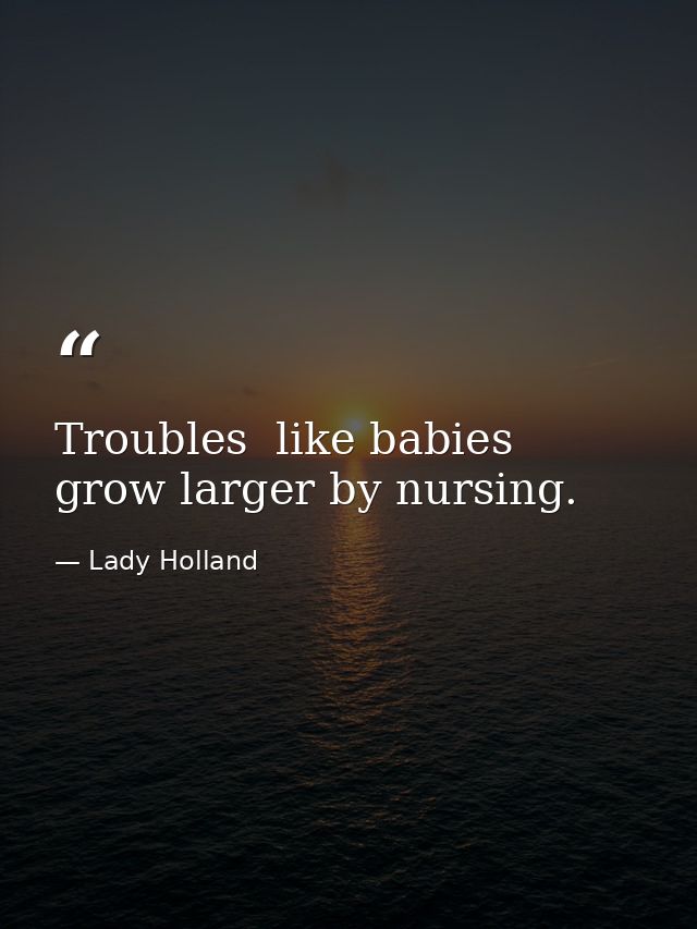 Troubles  like babies  grow larger by nursing. — Lady Holland