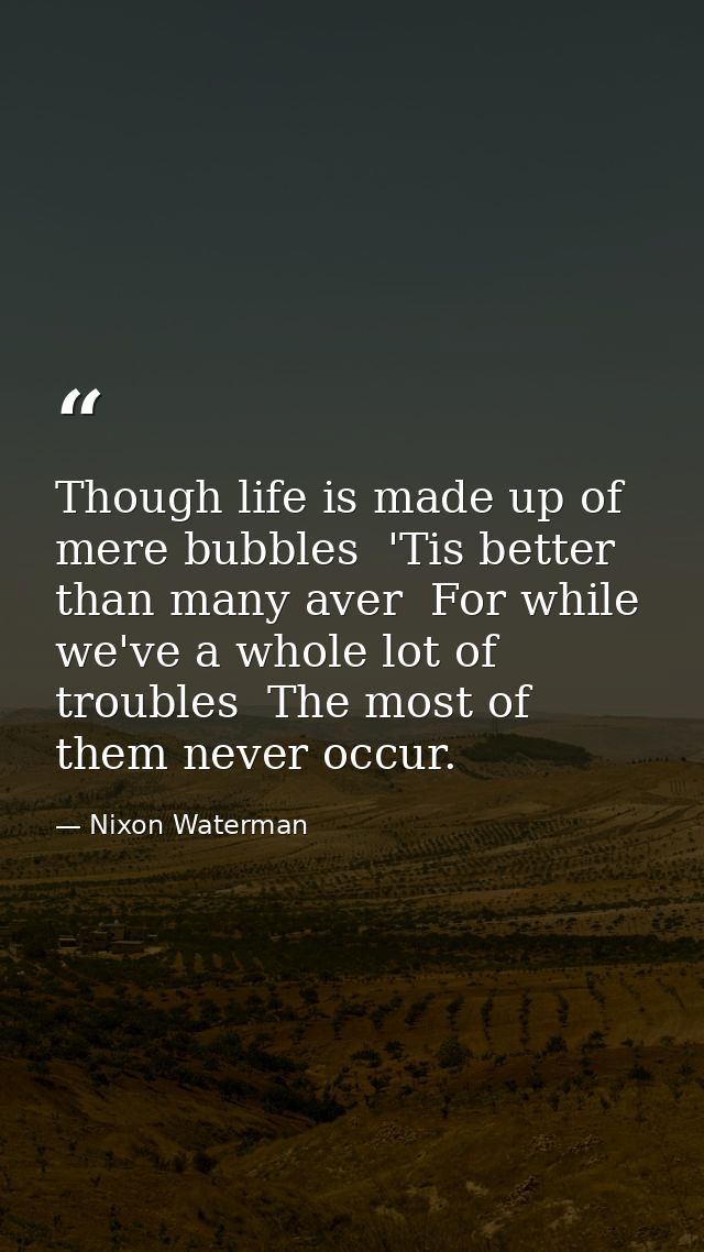 Though life is made up of mere bubbles  'Tis better than many aver  For while we've a whole lot of troubles  The most of — Nixon Waterman