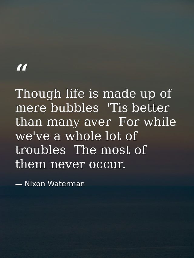 Though life is made up of mere bubbles  'Tis better than many aver  For while we've a whole lot of troubles  The most of — Nixon Waterman