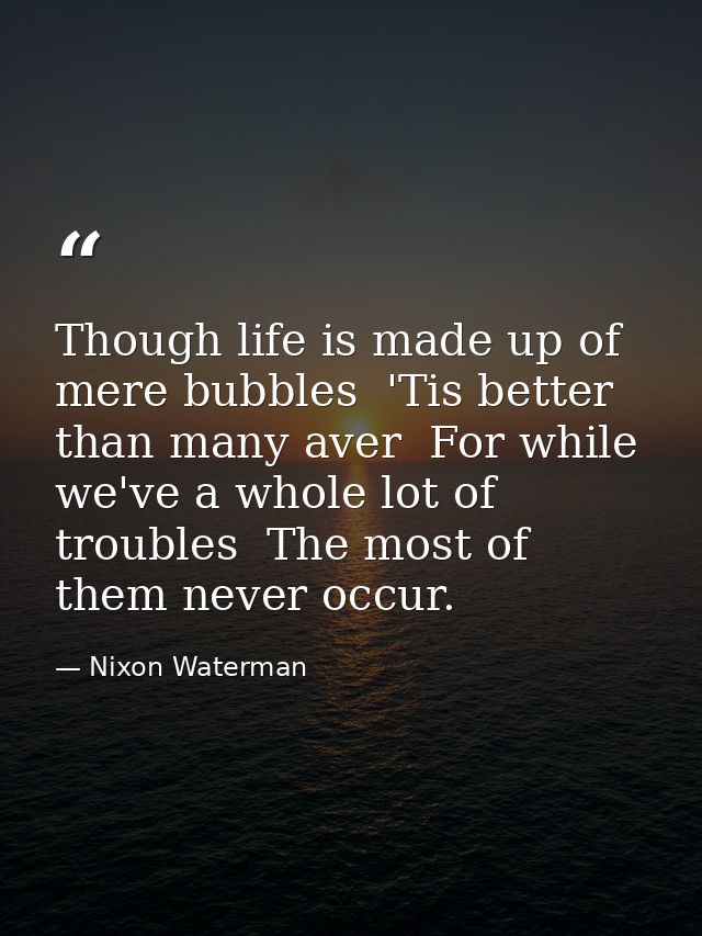 Though life is made up of mere bubbles  'Tis better than many aver  For while we've a whole lot of troubles  The most of — Nixon Waterman