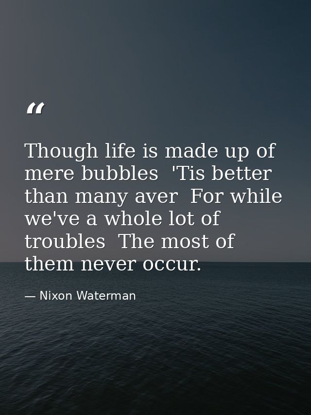 Though life is made up of mere bubbles  'Tis better than many aver  For while we've a whole lot of troubles  The most of — Nixon Waterman