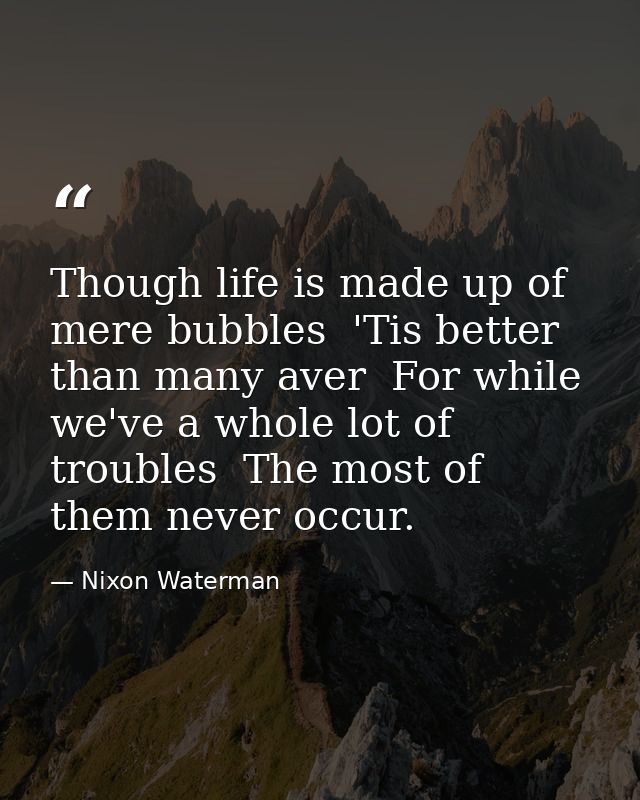 Though life is made up of mere bubbles  'Tis better than many aver  For while we've a whole lot of troubles  The most of — Nixon Waterman
