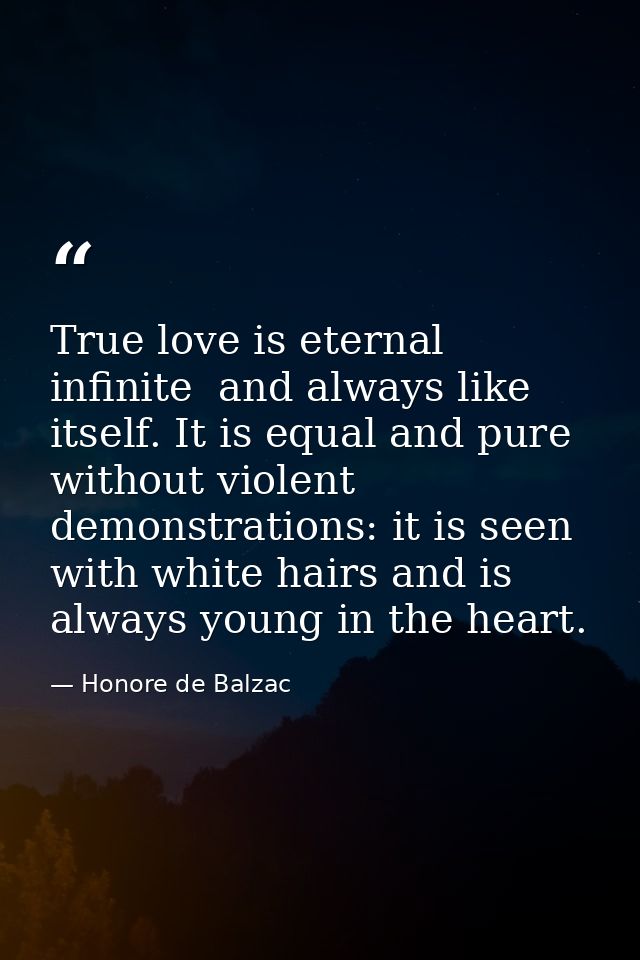 True love is eternal  infinite  and always like itself. It is equal and pure  without violent demonstrations: it is seen — Honore de Balzac