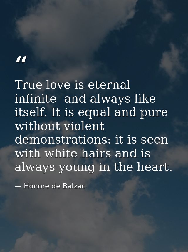 True love is eternal  infinite  and always like itself. It is equal and pure  without violent demonstrations: it is seen — Honore de Balzac