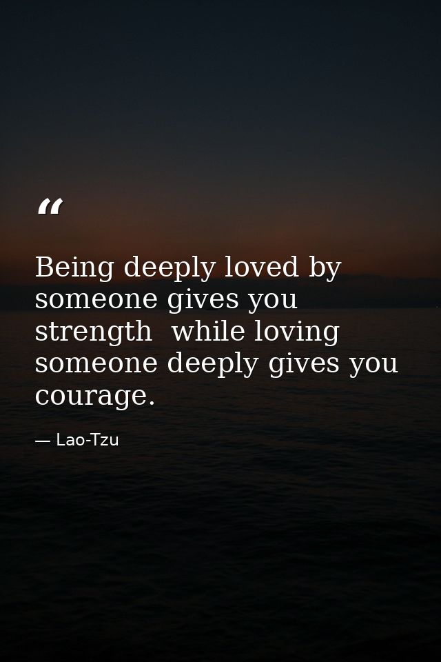 Being deeply loved by someone gives you strength  while loving someone deeply gives you courage. — Lao-Tzu