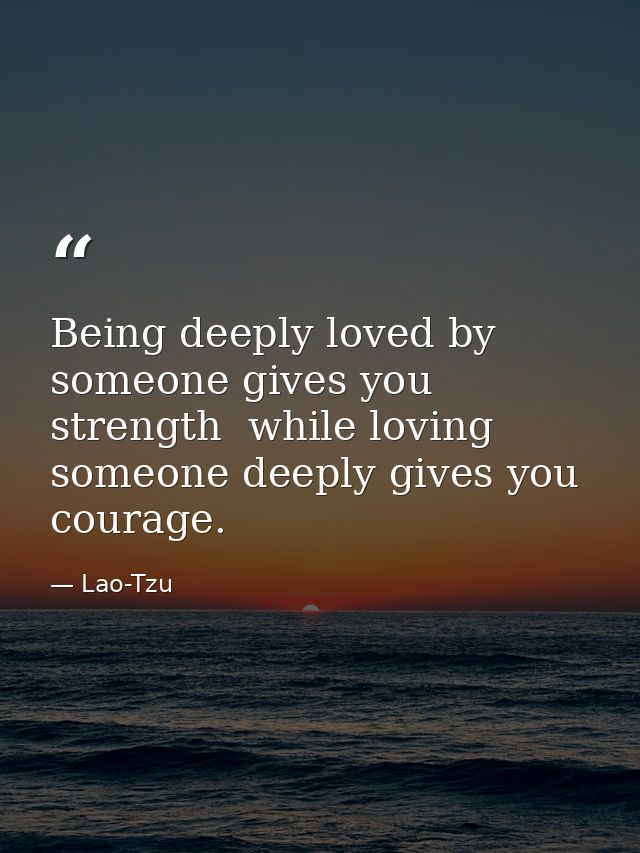 Being deeply loved by someone gives you strength  while loving someone deeply gives you courage. — Lao-Tzu