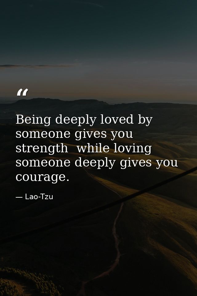 Being deeply loved by someone gives you strength  while loving someone deeply gives you courage. — Lao-Tzu