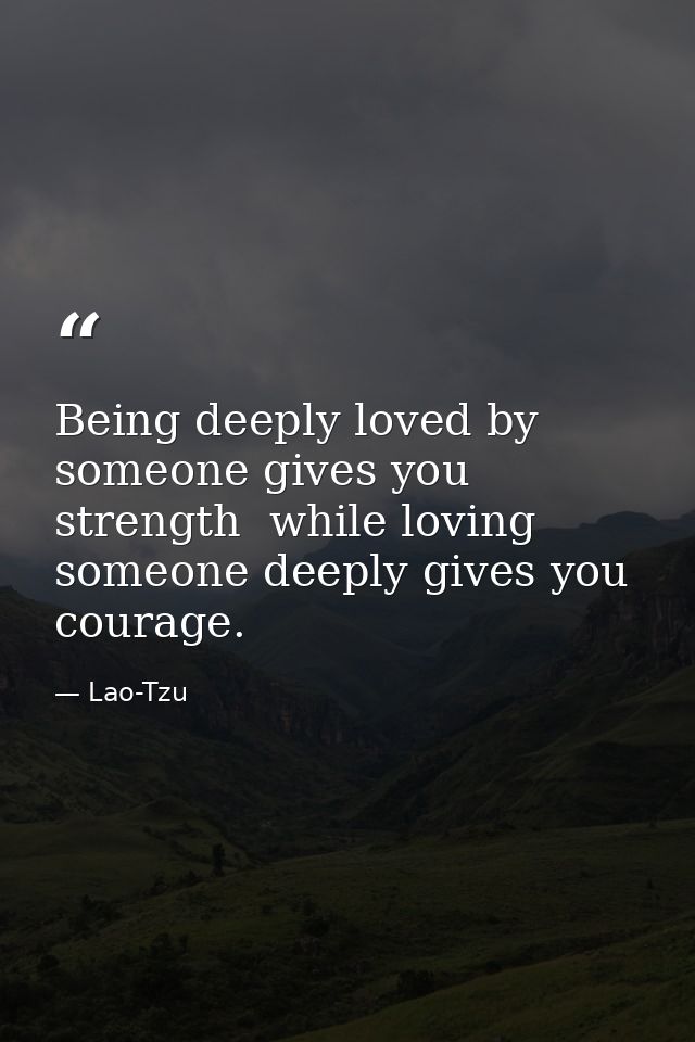 Being deeply loved by someone gives you strength  while loving someone deeply gives you courage. — Lao-Tzu
