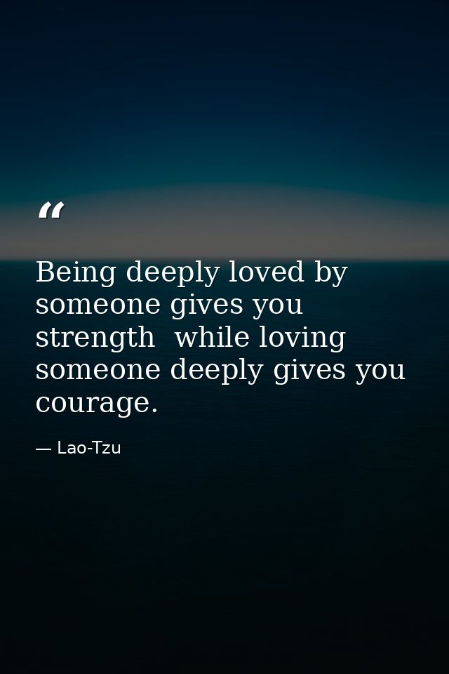 Being deeply loved by someone gives you strength  while loving someone deeply gives you courage. — Lao-Tzu