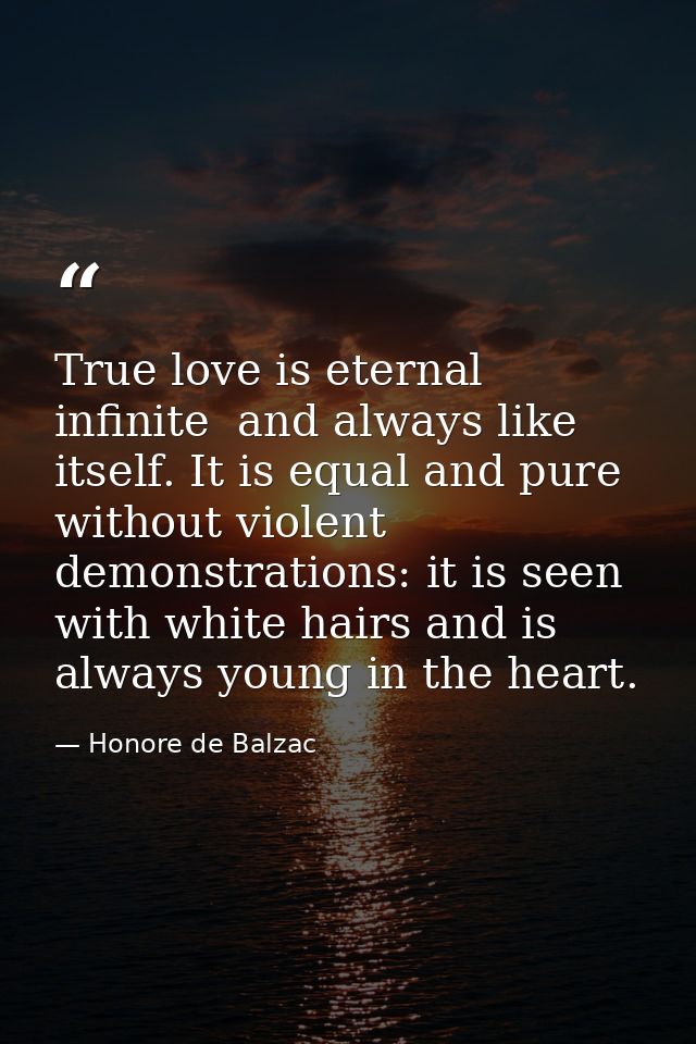 True love is eternal  infinite  and always like itself. It is equal and pure  without violent demonstrations: it is seen — Honore de Balzac
