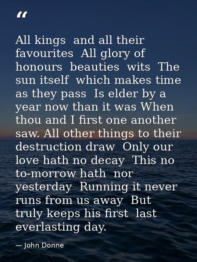 All kings  and all their favourites  All glory of honours  beauties  wits  The sun itself  which makes time  as they pas — John Donne