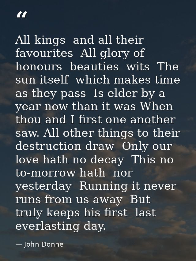 All kings  and all their favourites  All glory of honours  beauties  wits  The sun itself  which makes time  as they pas — John Donne