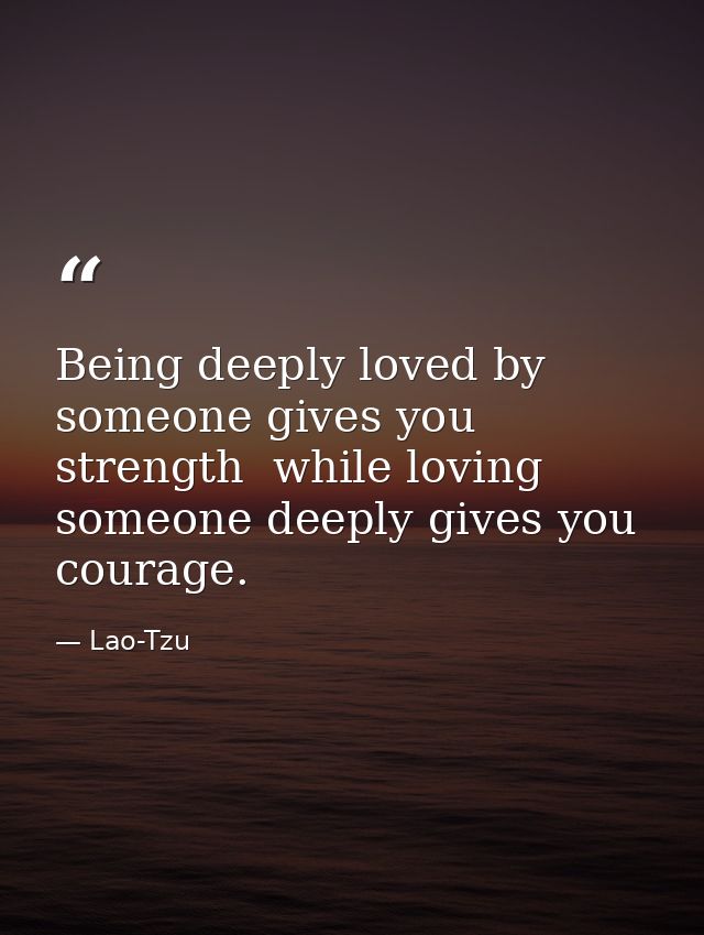 Being deeply loved by someone gives you strength  while loving someone deeply gives you courage. — Lao-Tzu
