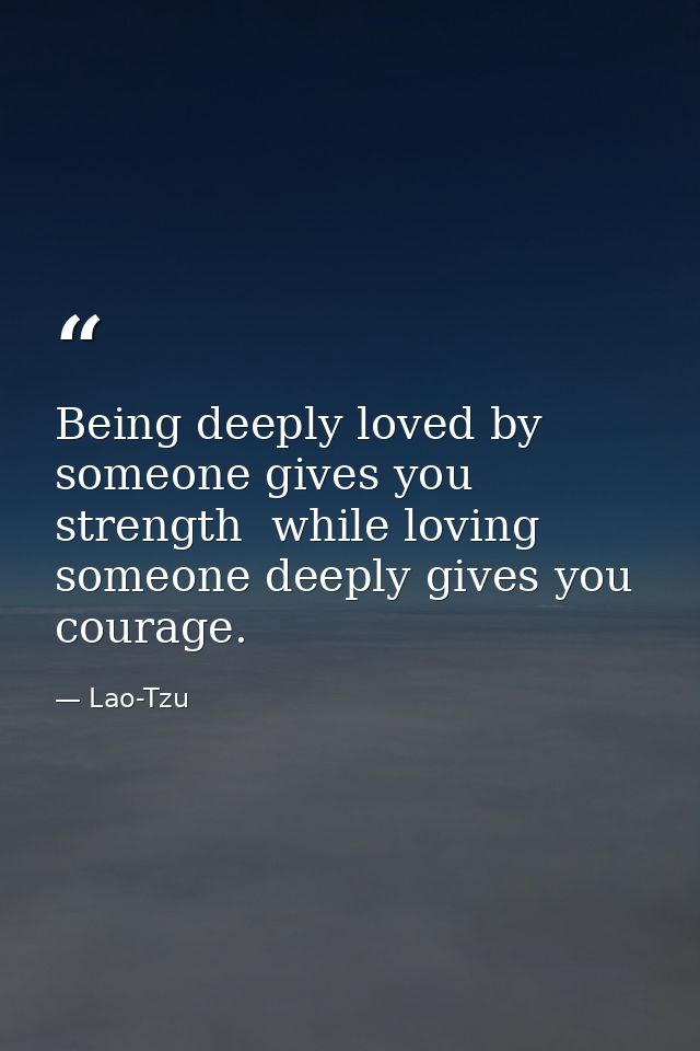 Being deeply loved by someone gives you strength  while loving someone deeply gives you courage. — Lao-Tzu