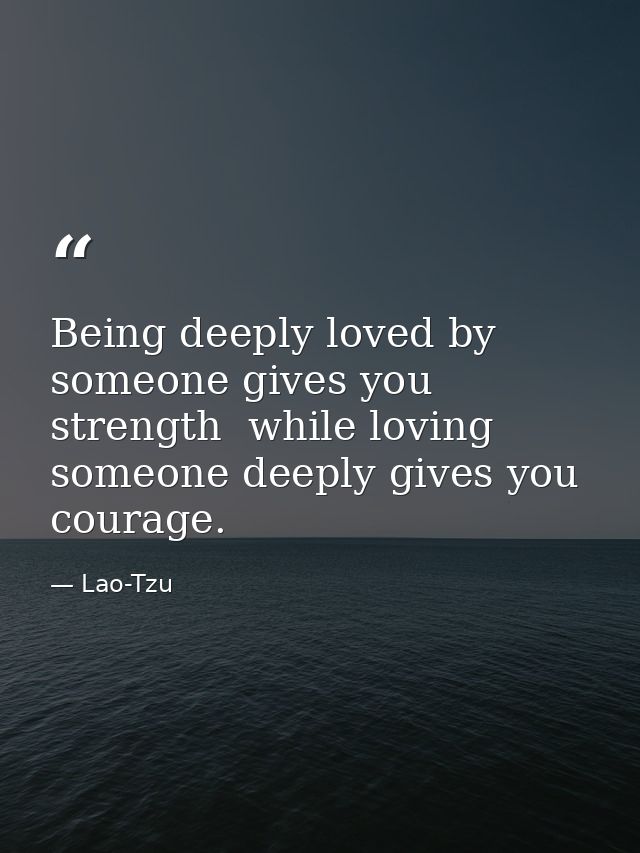 Being deeply loved by someone gives you strength  while loving someone deeply gives you courage. — Lao-Tzu