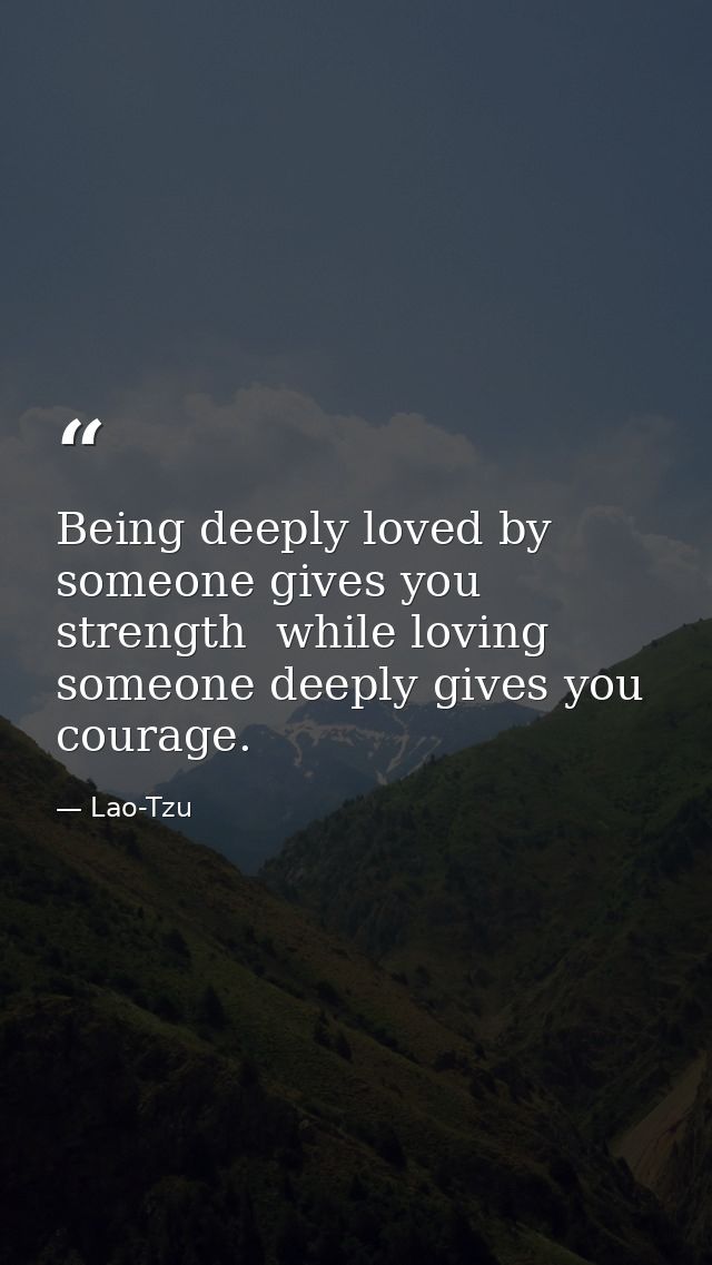 Being deeply loved by someone gives you strength  while loving someone deeply gives you courage. — Lao-Tzu