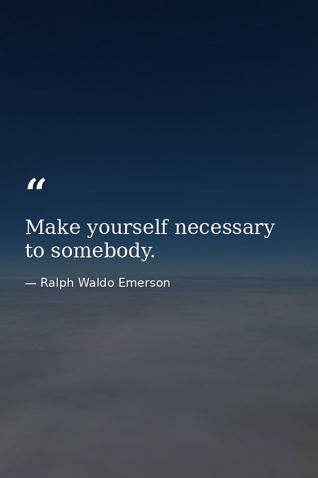 Make yourself necessary to somebody. — Ralph Waldo Emerson