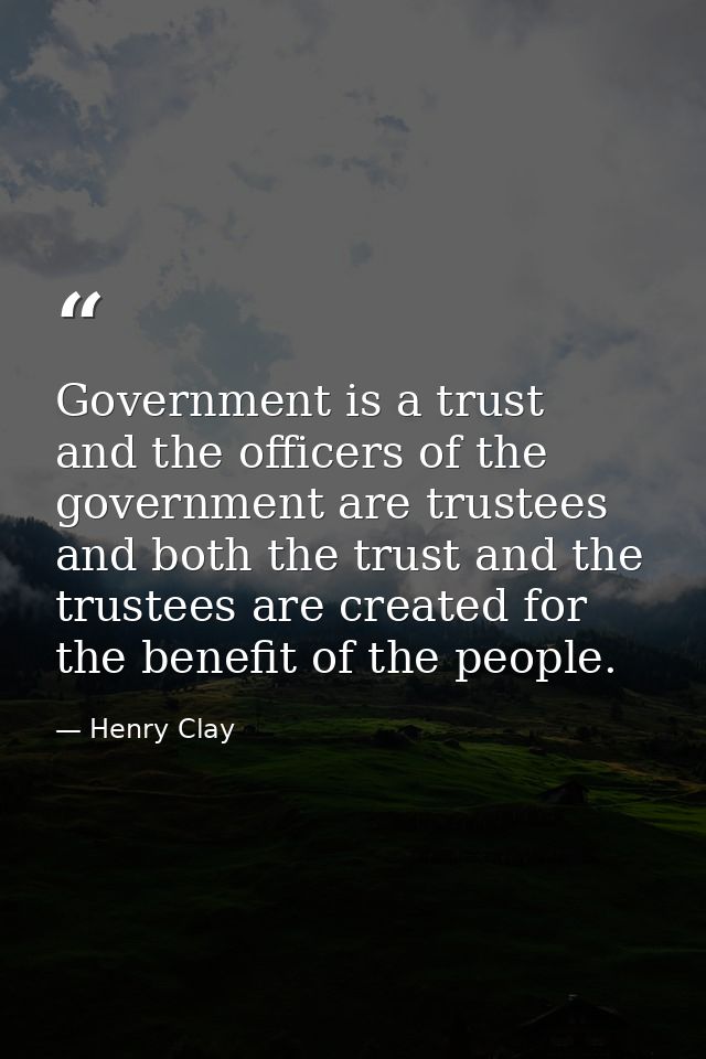 Government is a trust  and the officers of the government are trustees  and both the trust and the trustees are created  — Henry Clay